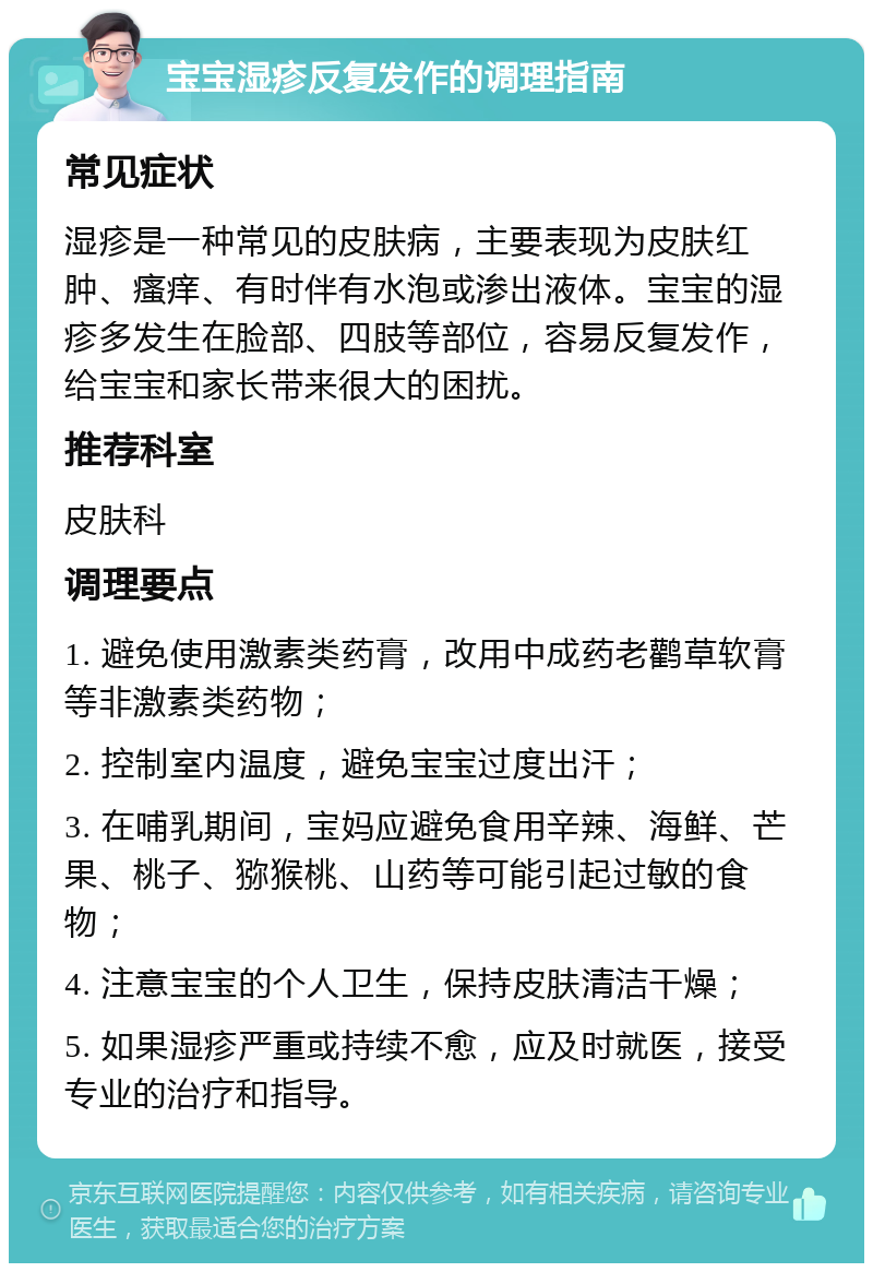 宝宝湿疹反复发作的调理指南 常见症状 湿疹是一种常见的皮肤病，主要表现为皮肤红肿、瘙痒、有时伴有水泡或渗出液体。宝宝的湿疹多发生在脸部、四肢等部位，容易反复发作，给宝宝和家长带来很大的困扰。 推荐科室 皮肤科 调理要点 1. 避免使用激素类药膏，改用中成药老鹳草软膏等非激素类药物； 2. 控制室内温度，避免宝宝过度出汗； 3. 在哺乳期间，宝妈应避免食用辛辣、海鲜、芒果、桃子、猕猴桃、山药等可能引起过敏的食物； 4. 注意宝宝的个人卫生，保持皮肤清洁干燥； 5. 如果湿疹严重或持续不愈，应及时就医，接受专业的治疗和指导。