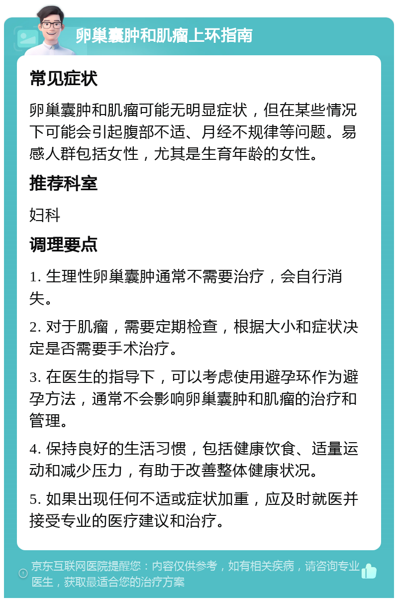 卵巢囊肿和肌瘤上环指南 常见症状 卵巢囊肿和肌瘤可能无明显症状，但在某些情况下可能会引起腹部不适、月经不规律等问题。易感人群包括女性，尤其是生育年龄的女性。 推荐科室 妇科 调理要点 1. 生理性卵巢囊肿通常不需要治疗，会自行消失。 2. 对于肌瘤，需要定期检查，根据大小和症状决定是否需要手术治疗。 3. 在医生的指导下，可以考虑使用避孕环作为避孕方法，通常不会影响卵巢囊肿和肌瘤的治疗和管理。 4. 保持良好的生活习惯，包括健康饮食、适量运动和减少压力，有助于改善整体健康状况。 5. 如果出现任何不适或症状加重，应及时就医并接受专业的医疗建议和治疗。