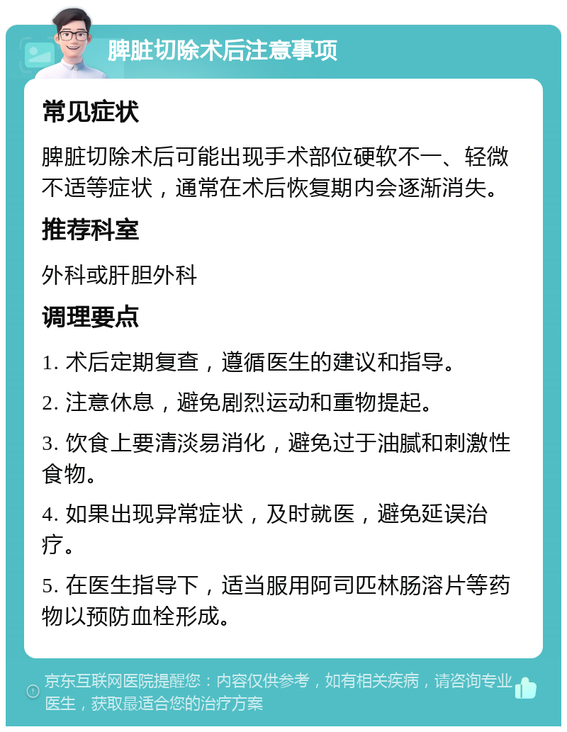 脾脏切除术后注意事项 常见症状 脾脏切除术后可能出现手术部位硬软不一、轻微不适等症状，通常在术后恢复期内会逐渐消失。 推荐科室 外科或肝胆外科 调理要点 1. 术后定期复查，遵循医生的建议和指导。 2. 注意休息，避免剧烈运动和重物提起。 3. 饮食上要清淡易消化，避免过于油腻和刺激性食物。 4. 如果出现异常症状，及时就医，避免延误治疗。 5. 在医生指导下，适当服用阿司匹林肠溶片等药物以预防血栓形成。