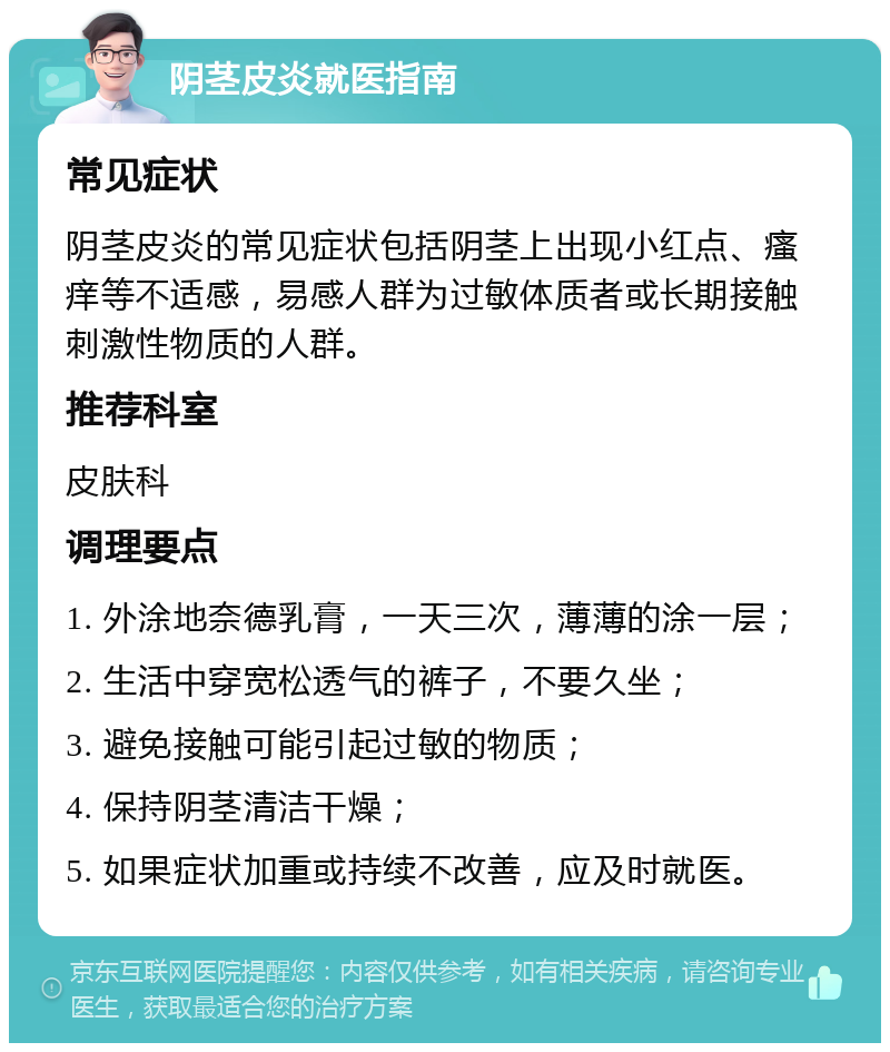 阴茎皮炎就医指南 常见症状 阴茎皮炎的常见症状包括阴茎上出现小红点、瘙痒等不适感，易感人群为过敏体质者或长期接触刺激性物质的人群。 推荐科室 皮肤科 调理要点 1. 外涂地奈德乳膏，一天三次，薄薄的涂一层； 2. 生活中穿宽松透气的裤子，不要久坐； 3. 避免接触可能引起过敏的物质； 4. 保持阴茎清洁干燥； 5. 如果症状加重或持续不改善，应及时就医。