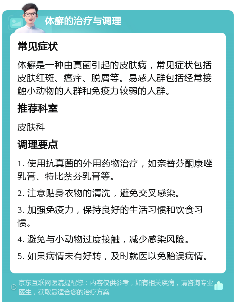 体癣的治疗与调理 常见症状 体癣是一种由真菌引起的皮肤病，常见症状包括皮肤红斑、瘙痒、脱屑等。易感人群包括经常接触小动物的人群和免疫力较弱的人群。 推荐科室 皮肤科 调理要点 1. 使用抗真菌的外用药物治疗，如奈替芬酮康唑乳膏、特比萘芬乳膏等。 2. 注意贴身衣物的清洗，避免交叉感染。 3. 加强免疫力，保持良好的生活习惯和饮食习惯。 4. 避免与小动物过度接触，减少感染风险。 5. 如果病情未有好转，及时就医以免贻误病情。