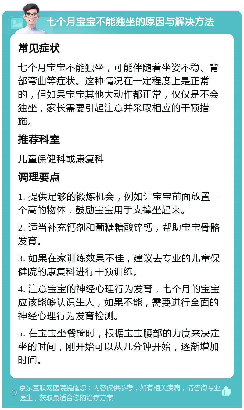 七个月宝宝不能独坐的原因与解决方法 常见症状 七个月宝宝不能独坐，可能伴随着坐姿不稳、背部弯曲等症状。这种情况在一定程度上是正常的，但如果宝宝其他大动作都正常，仅仅是不会独坐，家长需要引起注意并采取相应的干预措施。 推荐科室 儿童保健科或康复科 调理要点 1. 提供足够的锻炼机会，例如让宝宝前面放置一个高的物体，鼓励宝宝用手支撑坐起来。 2. 适当补充钙剂和葡糖糖酸锌钙，帮助宝宝骨骼发育。 3. 如果在家训练效果不佳，建议去专业的儿童保健院的康复科进行干预训练。 4. 注意宝宝的神经心理行为发育，七个月的宝宝应该能够认识生人，如果不能，需要进行全面的神经心理行为发育检测。 5. 在宝宝坐餐椅时，根据宝宝腰部的力度来决定坐的时间，刚开始可以从几分钟开始，逐渐增加时间。