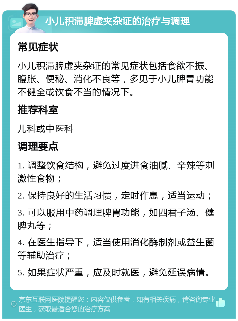 小儿积滞脾虚夹杂证的治疗与调理 常见症状 小儿积滞脾虚夹杂证的常见症状包括食欲不振、腹胀、便秘、消化不良等，多见于小儿脾胃功能不健全或饮食不当的情况下。 推荐科室 儿科或中医科 调理要点 1. 调整饮食结构，避免过度进食油腻、辛辣等刺激性食物； 2. 保持良好的生活习惯，定时作息，适当运动； 3. 可以服用中药调理脾胃功能，如四君子汤、健脾丸等； 4. 在医生指导下，适当使用消化酶制剂或益生菌等辅助治疗； 5. 如果症状严重，应及时就医，避免延误病情。