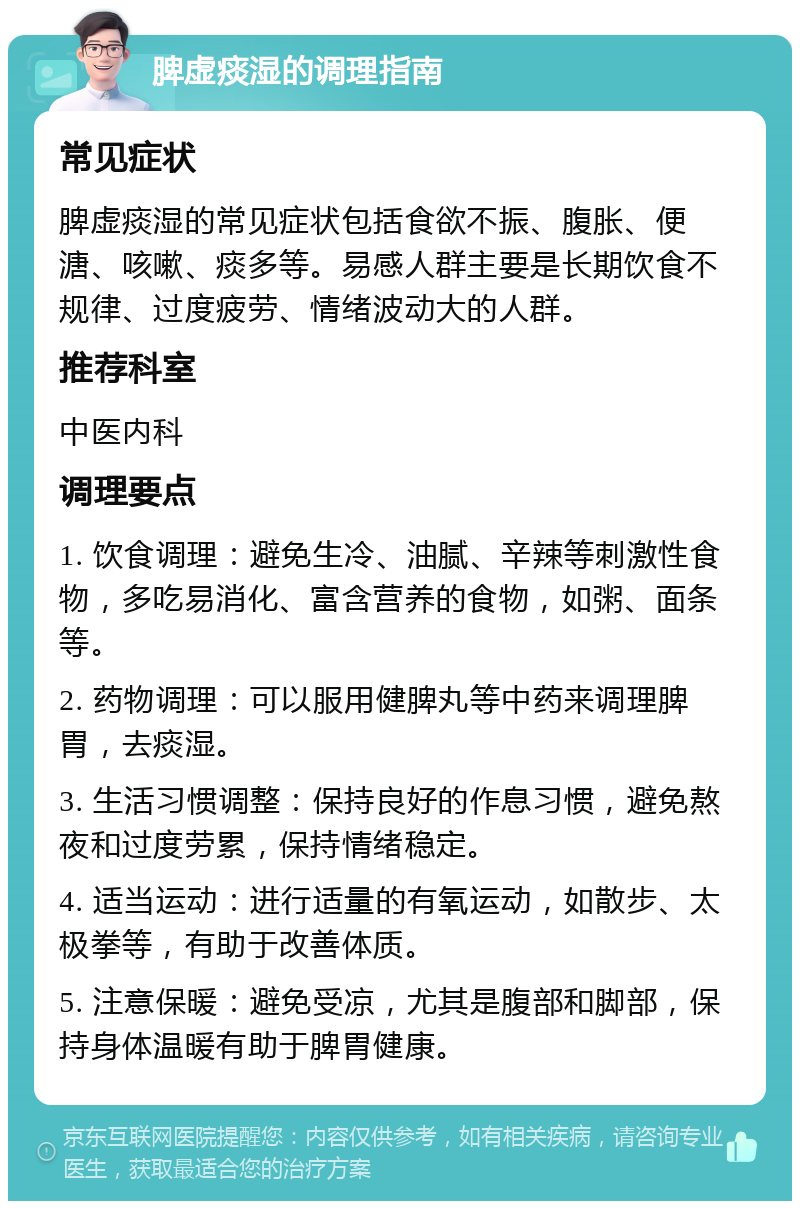 脾虚痰湿的调理指南 常见症状 脾虚痰湿的常见症状包括食欲不振、腹胀、便溏、咳嗽、痰多等。易感人群主要是长期饮食不规律、过度疲劳、情绪波动大的人群。 推荐科室 中医内科 调理要点 1. 饮食调理：避免生冷、油腻、辛辣等刺激性食物，多吃易消化、富含营养的食物，如粥、面条等。 2. 药物调理：可以服用健脾丸等中药来调理脾胃，去痰湿。 3. 生活习惯调整：保持良好的作息习惯，避免熬夜和过度劳累，保持情绪稳定。 4. 适当运动：进行适量的有氧运动，如散步、太极拳等，有助于改善体质。 5. 注意保暖：避免受凉，尤其是腹部和脚部，保持身体温暖有助于脾胃健康。