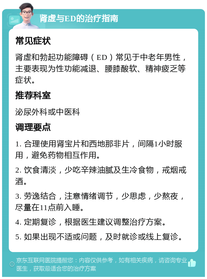 肾虚与ED的治疗指南 常见症状 肾虚和勃起功能障碍（ED）常见于中老年男性，主要表现为性功能减退、腰膝酸软、精神疲乏等症状。 推荐科室 泌尿外科或中医科 调理要点 1. 合理使用肾宝片和西地那非片，间隔1小时服用，避免药物相互作用。 2. 饮食清淡，少吃辛辣油腻及生冷食物，戒烟戒酒。 3. 劳逸结合，注意情绪调节，少思虑，少熬夜，尽量在11点前入睡。 4. 定期复诊，根据医生建议调整治疗方案。 5. 如果出现不适或问题，及时就诊或线上复诊。