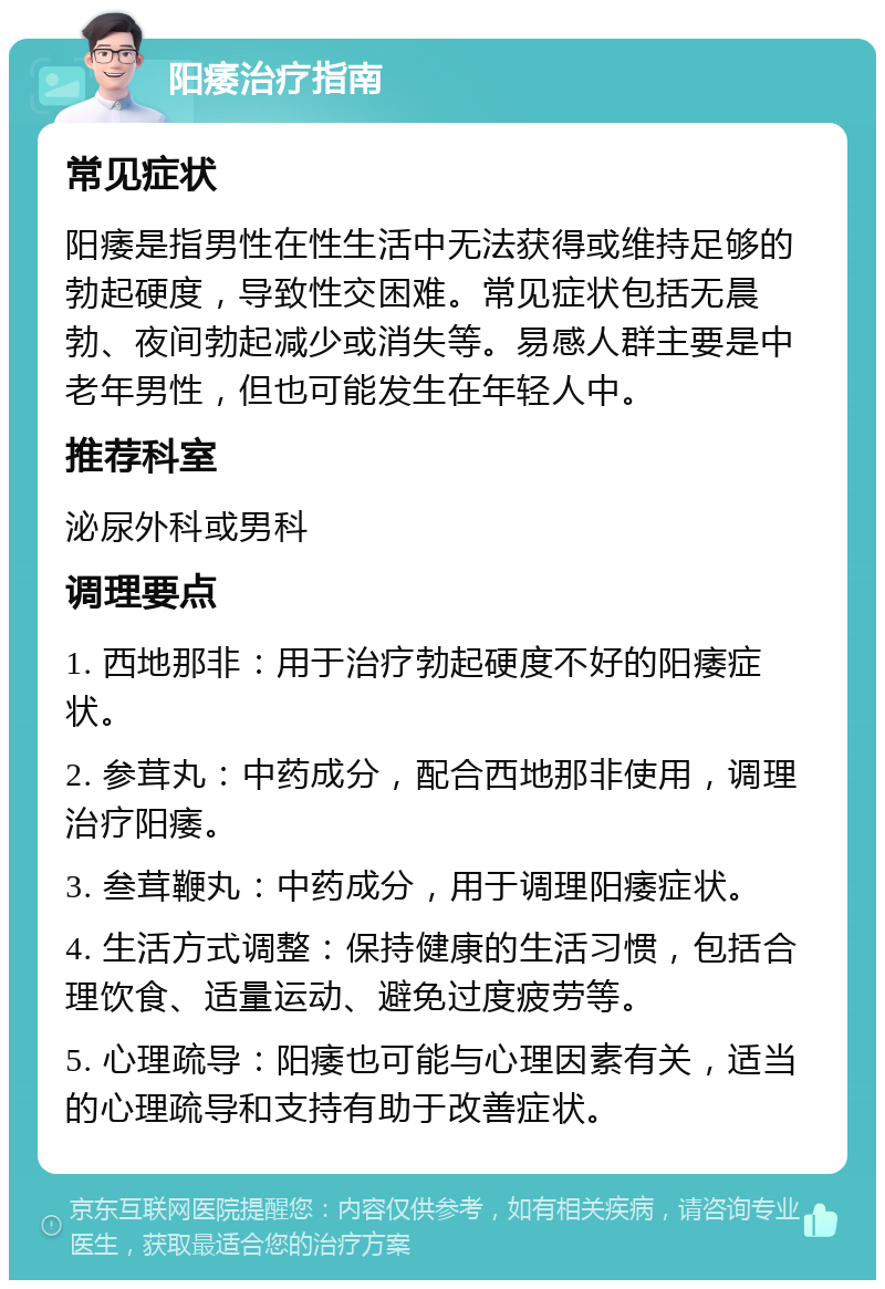 阳痿治疗指南 常见症状 阳痿是指男性在性生活中无法获得或维持足够的勃起硬度，导致性交困难。常见症状包括无晨勃、夜间勃起减少或消失等。易感人群主要是中老年男性，但也可能发生在年轻人中。 推荐科室 泌尿外科或男科 调理要点 1. 西地那非：用于治疗勃起硬度不好的阳痿症状。 2. 参茸丸：中药成分，配合西地那非使用，调理治疗阳痿。 3. 叁茸鞭丸：中药成分，用于调理阳痿症状。 4. 生活方式调整：保持健康的生活习惯，包括合理饮食、适量运动、避免过度疲劳等。 5. 心理疏导：阳痿也可能与心理因素有关，适当的心理疏导和支持有助于改善症状。