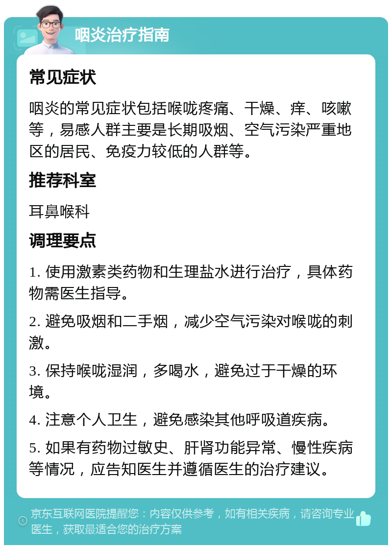 咽炎治疗指南 常见症状 咽炎的常见症状包括喉咙疼痛、干燥、痒、咳嗽等，易感人群主要是长期吸烟、空气污染严重地区的居民、免疫力较低的人群等。 推荐科室 耳鼻喉科 调理要点 1. 使用激素类药物和生理盐水进行治疗，具体药物需医生指导。 2. 避免吸烟和二手烟，减少空气污染对喉咙的刺激。 3. 保持喉咙湿润，多喝水，避免过于干燥的环境。 4. 注意个人卫生，避免感染其他呼吸道疾病。 5. 如果有药物过敏史、肝肾功能异常、慢性疾病等情况，应告知医生并遵循医生的治疗建议。