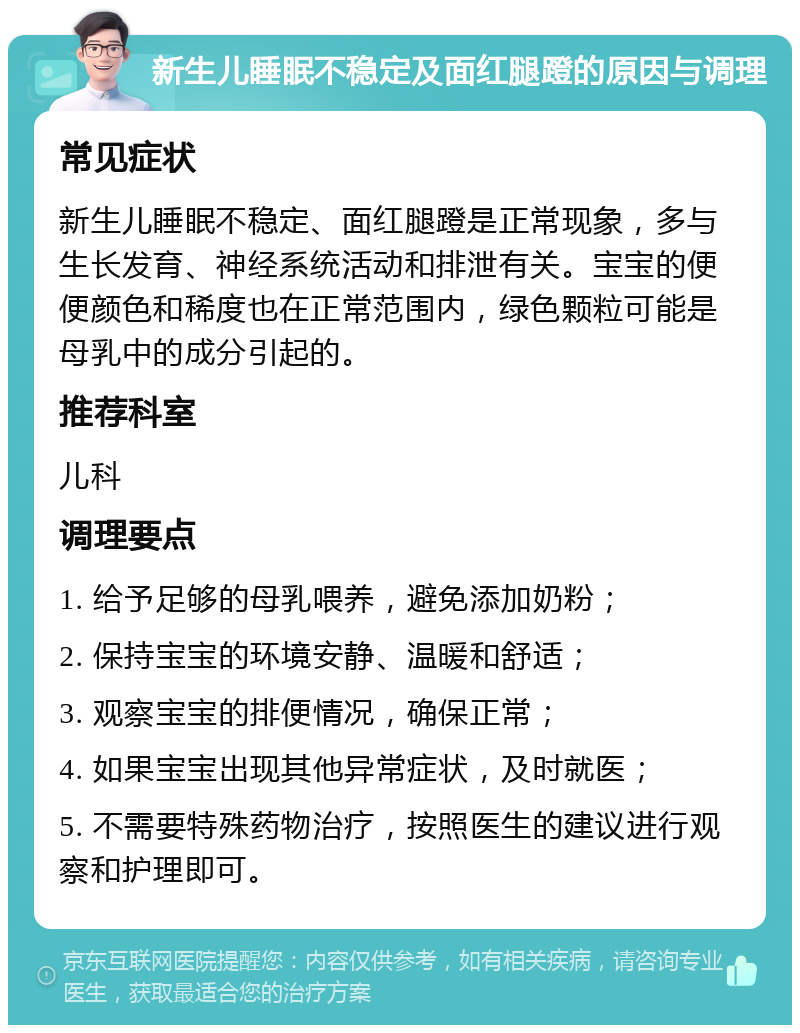 新生儿睡眠不稳定及面红腿蹬的原因与调理 常见症状 新生儿睡眠不稳定、面红腿蹬是正常现象，多与生长发育、神经系统活动和排泄有关。宝宝的便便颜色和稀度也在正常范围内，绿色颗粒可能是母乳中的成分引起的。 推荐科室 儿科 调理要点 1. 给予足够的母乳喂养，避免添加奶粉； 2. 保持宝宝的环境安静、温暖和舒适； 3. 观察宝宝的排便情况，确保正常； 4. 如果宝宝出现其他异常症状，及时就医； 5. 不需要特殊药物治疗，按照医生的建议进行观察和护理即可。