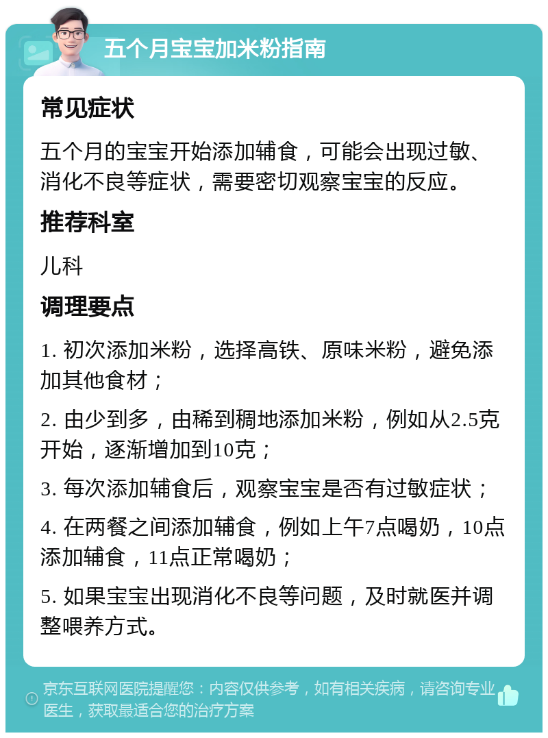 五个月宝宝加米粉指南 常见症状 五个月的宝宝开始添加辅食，可能会出现过敏、消化不良等症状，需要密切观察宝宝的反应。 推荐科室 儿科 调理要点 1. 初次添加米粉，选择高铁、原味米粉，避免添加其他食材； 2. 由少到多，由稀到稠地添加米粉，例如从2.5克开始，逐渐增加到10克； 3. 每次添加辅食后，观察宝宝是否有过敏症状； 4. 在两餐之间添加辅食，例如上午7点喝奶，10点添加辅食，11点正常喝奶； 5. 如果宝宝出现消化不良等问题，及时就医并调整喂养方式。