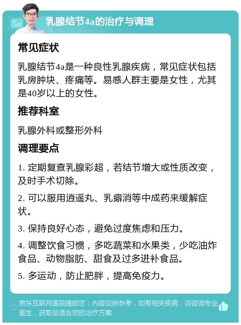 乳腺结节4a的治疗与调理 常见症状 乳腺结节4a是一种良性乳腺疾病，常见症状包括乳房肿块、疼痛等。易感人群主要是女性，尤其是40岁以上的女性。 推荐科室 乳腺外科或整形外科 调理要点 1. 定期复查乳腺彩超，若结节增大或性质改变，及时手术切除。 2. 可以服用逍遥丸、乳癖消等中成药来缓解症状。 3. 保持良好心态，避免过度焦虑和压力。 4. 调整饮食习惯，多吃蔬菜和水果类，少吃油炸食品、动物脂肪、甜食及过多进补食品。 5. 多运动，防止肥胖，提高免疫力。