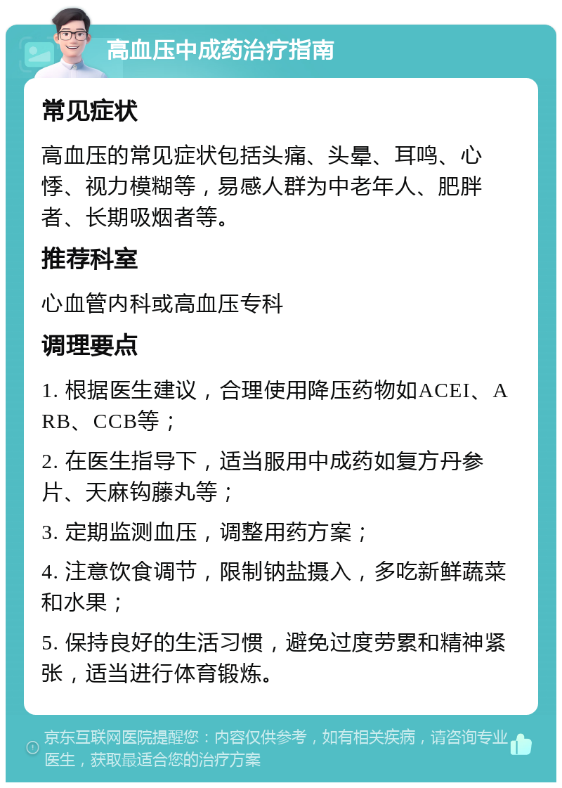 高血压中成药治疗指南 常见症状 高血压的常见症状包括头痛、头晕、耳鸣、心悸、视力模糊等，易感人群为中老年人、肥胖者、长期吸烟者等。 推荐科室 心血管内科或高血压专科 调理要点 1. 根据医生建议，合理使用降压药物如ACEI、ARB、CCB等； 2. 在医生指导下，适当服用中成药如复方丹参片、天麻钩藤丸等； 3. 定期监测血压，调整用药方案； 4. 注意饮食调节，限制钠盐摄入，多吃新鲜蔬菜和水果； 5. 保持良好的生活习惯，避免过度劳累和精神紧张，适当进行体育锻炼。