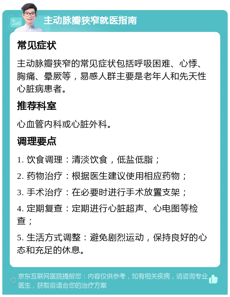 主动脉瓣狭窄就医指南 常见症状 主动脉瓣狭窄的常见症状包括呼吸困难、心悸、胸痛、晕厥等，易感人群主要是老年人和先天性心脏病患者。 推荐科室 心血管内科或心脏外科。 调理要点 1. 饮食调理：清淡饮食，低盐低脂； 2. 药物治疗：根据医生建议使用相应药物； 3. 手术治疗：在必要时进行手术放置支架； 4. 定期复查：定期进行心脏超声、心电图等检查； 5. 生活方式调整：避免剧烈运动，保持良好的心态和充足的休息。