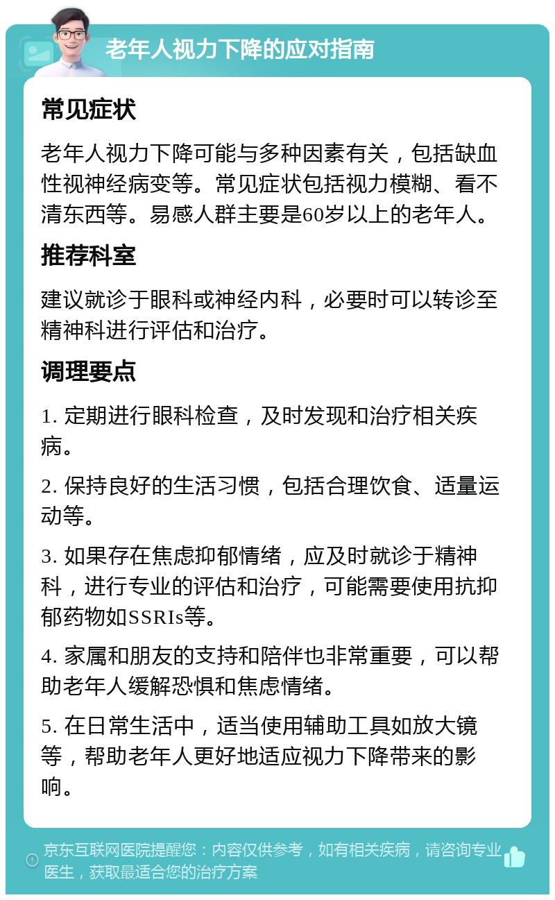 老年人视力下降的应对指南 常见症状 老年人视力下降可能与多种因素有关，包括缺血性视神经病变等。常见症状包括视力模糊、看不清东西等。易感人群主要是60岁以上的老年人。 推荐科室 建议就诊于眼科或神经内科，必要时可以转诊至精神科进行评估和治疗。 调理要点 1. 定期进行眼科检查，及时发现和治疗相关疾病。 2. 保持良好的生活习惯，包括合理饮食、适量运动等。 3. 如果存在焦虑抑郁情绪，应及时就诊于精神科，进行专业的评估和治疗，可能需要使用抗抑郁药物如SSRIs等。 4. 家属和朋友的支持和陪伴也非常重要，可以帮助老年人缓解恐惧和焦虑情绪。 5. 在日常生活中，适当使用辅助工具如放大镜等，帮助老年人更好地适应视力下降带来的影响。