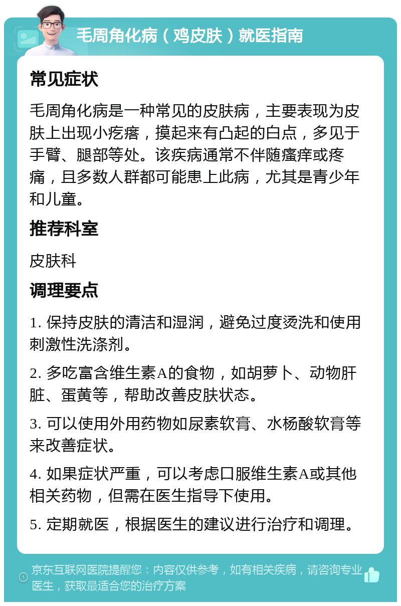 毛周角化病（鸡皮肤）就医指南 常见症状 毛周角化病是一种常见的皮肤病，主要表现为皮肤上出现小疙瘩，摸起来有凸起的白点，多见于手臂、腿部等处。该疾病通常不伴随瘙痒或疼痛，且多数人群都可能患上此病，尤其是青少年和儿童。 推荐科室 皮肤科 调理要点 1. 保持皮肤的清洁和湿润，避免过度烫洗和使用刺激性洗涤剂。 2. 多吃富含维生素A的食物，如胡萝卜、动物肝脏、蛋黄等，帮助改善皮肤状态。 3. 可以使用外用药物如尿素软膏、水杨酸软膏等来改善症状。 4. 如果症状严重，可以考虑口服维生素A或其他相关药物，但需在医生指导下使用。 5. 定期就医，根据医生的建议进行治疗和调理。