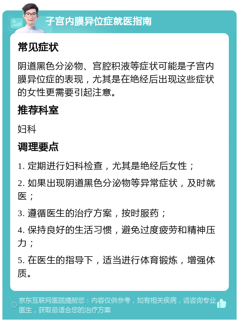 子宫内膜异位症就医指南 常见症状 阴道黑色分泌物、宫腔积液等症状可能是子宫内膜异位症的表现，尤其是在绝经后出现这些症状的女性更需要引起注意。 推荐科室 妇科 调理要点 1. 定期进行妇科检查，尤其是绝经后女性； 2. 如果出现阴道黑色分泌物等异常症状，及时就医； 3. 遵循医生的治疗方案，按时服药； 4. 保持良好的生活习惯，避免过度疲劳和精神压力； 5. 在医生的指导下，适当进行体育锻炼，增强体质。