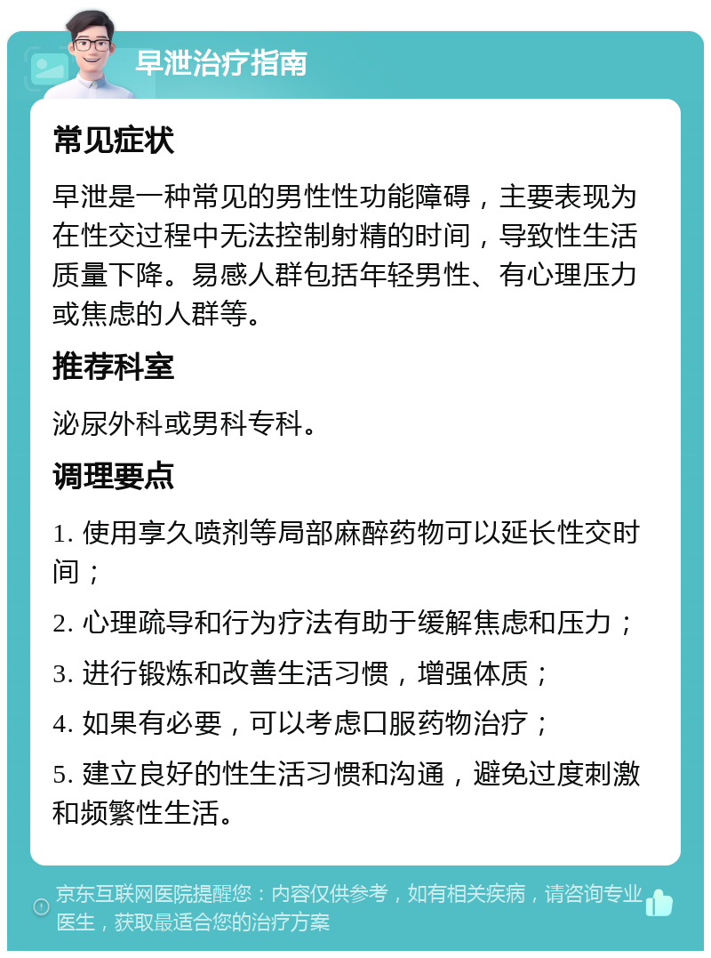 早泄治疗指南 常见症状 早泄是一种常见的男性性功能障碍，主要表现为在性交过程中无法控制射精的时间，导致性生活质量下降。易感人群包括年轻男性、有心理压力或焦虑的人群等。 推荐科室 泌尿外科或男科专科。 调理要点 1. 使用享久喷剂等局部麻醉药物可以延长性交时间； 2. 心理疏导和行为疗法有助于缓解焦虑和压力； 3. 进行锻炼和改善生活习惯，增强体质； 4. 如果有必要，可以考虑口服药物治疗； 5. 建立良好的性生活习惯和沟通，避免过度刺激和频繁性生活。