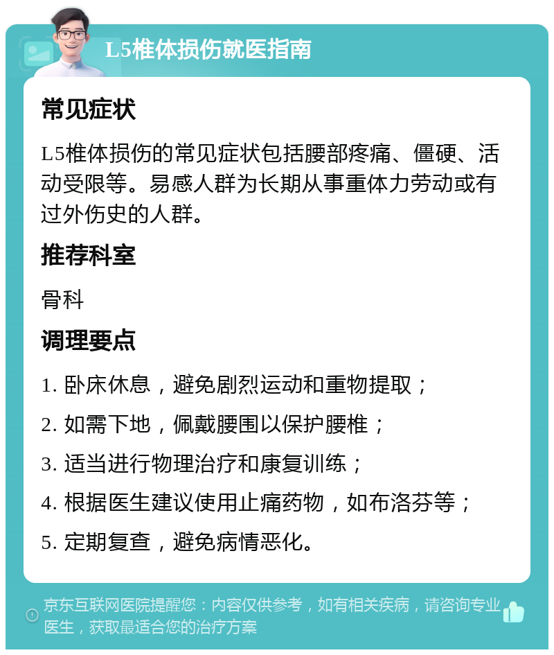 L5椎体损伤就医指南 常见症状 L5椎体损伤的常见症状包括腰部疼痛、僵硬、活动受限等。易感人群为长期从事重体力劳动或有过外伤史的人群。 推荐科室 骨科 调理要点 1. 卧床休息，避免剧烈运动和重物提取； 2. 如需下地，佩戴腰围以保护腰椎； 3. 适当进行物理治疗和康复训练； 4. 根据医生建议使用止痛药物，如布洛芬等； 5. 定期复查，避免病情恶化。