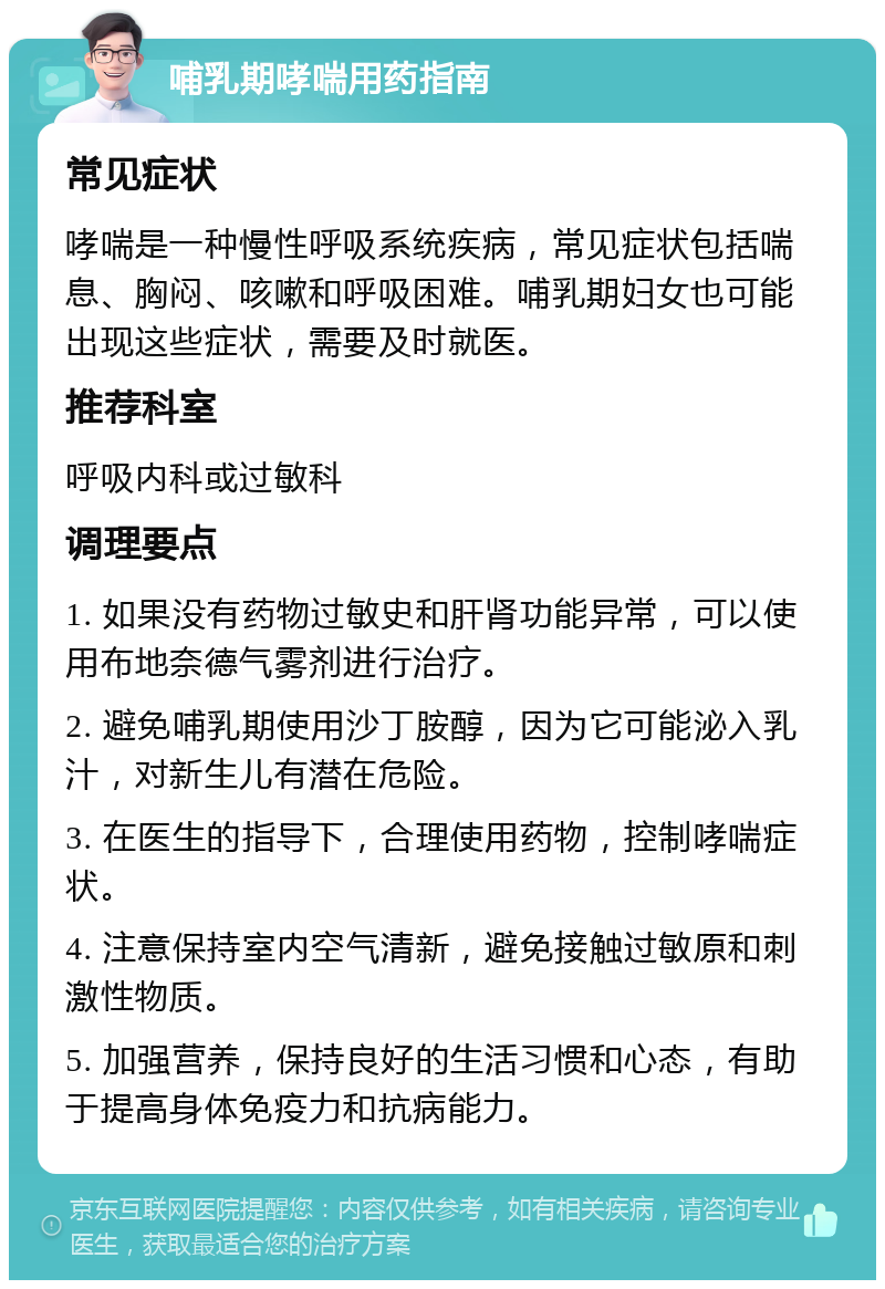 哺乳期哮喘用药指南 常见症状 哮喘是一种慢性呼吸系统疾病，常见症状包括喘息、胸闷、咳嗽和呼吸困难。哺乳期妇女也可能出现这些症状，需要及时就医。 推荐科室 呼吸内科或过敏科 调理要点 1. 如果没有药物过敏史和肝肾功能异常，可以使用布地奈德气雾剂进行治疗。 2. 避免哺乳期使用沙丁胺醇，因为它可能泌入乳汁，对新生儿有潜在危险。 3. 在医生的指导下，合理使用药物，控制哮喘症状。 4. 注意保持室内空气清新，避免接触过敏原和刺激性物质。 5. 加强营养，保持良好的生活习惯和心态，有助于提高身体免疫力和抗病能力。