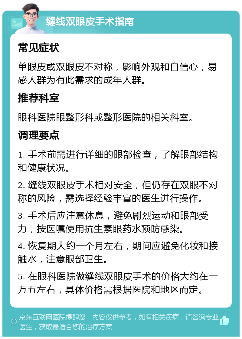 缝线双眼皮手术指南 常见症状 单眼皮或双眼皮不对称，影响外观和自信心，易感人群为有此需求的成年人群。 推荐科室 眼科医院眼整形科或整形医院的相关科室。 调理要点 1. 手术前需进行详细的眼部检查，了解眼部结构和健康状况。 2. 缝线双眼皮手术相对安全，但仍存在双眼不对称的风险，需选择经验丰富的医生进行操作。 3. 手术后应注意休息，避免剧烈运动和眼部受力，按医嘱使用抗生素眼药水预防感染。 4. 恢复期大约一个月左右，期间应避免化妆和接触水，注意眼部卫生。 5. 在眼科医院做缝线双眼皮手术的价格大约在一万五左右，具体价格需根据医院和地区而定。