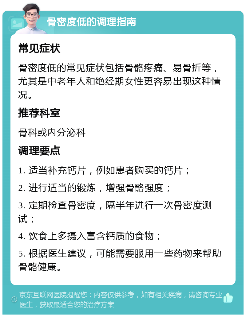 骨密度低的调理指南 常见症状 骨密度低的常见症状包括骨骼疼痛、易骨折等，尤其是中老年人和绝经期女性更容易出现这种情况。 推荐科室 骨科或内分泌科 调理要点 1. 适当补充钙片，例如患者购买的钙片； 2. 进行适当的锻炼，增强骨骼强度； 3. 定期检查骨密度，隔半年进行一次骨密度测试； 4. 饮食上多摄入富含钙质的食物； 5. 根据医生建议，可能需要服用一些药物来帮助骨骼健康。