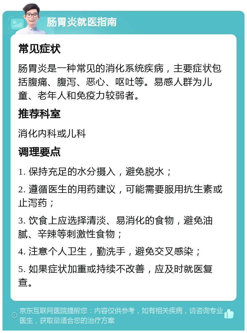 肠胃炎就医指南 常见症状 肠胃炎是一种常见的消化系统疾病，主要症状包括腹痛、腹泻、恶心、呕吐等。易感人群为儿童、老年人和免疫力较弱者。 推荐科室 消化内科或儿科 调理要点 1. 保持充足的水分摄入，避免脱水； 2. 遵循医生的用药建议，可能需要服用抗生素或止泻药； 3. 饮食上应选择清淡、易消化的食物，避免油腻、辛辣等刺激性食物； 4. 注意个人卫生，勤洗手，避免交叉感染； 5. 如果症状加重或持续不改善，应及时就医复查。