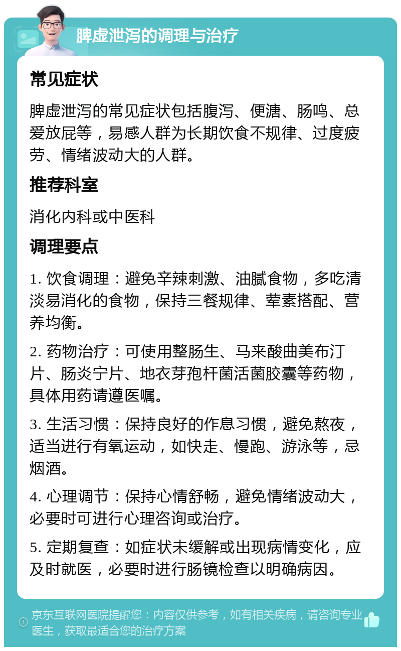 脾虚泄泻的调理与治疗 常见症状 脾虚泄泻的常见症状包括腹泻、便溏、肠鸣、总爱放屁等，易感人群为长期饮食不规律、过度疲劳、情绪波动大的人群。 推荐科室 消化内科或中医科 调理要点 1. 饮食调理：避免辛辣刺激、油腻食物，多吃清淡易消化的食物，保持三餐规律、荤素搭配、营养均衡。 2. 药物治疗：可使用整肠生、马来酸曲美布汀片、肠炎宁片、地衣芽孢杆菌活菌胶囊等药物，具体用药请遵医嘱。 3. 生活习惯：保持良好的作息习惯，避免熬夜，适当进行有氧运动，如快走、慢跑、游泳等，忌烟酒。 4. 心理调节：保持心情舒畅，避免情绪波动大，必要时可进行心理咨询或治疗。 5. 定期复查：如症状未缓解或出现病情变化，应及时就医，必要时进行肠镜检查以明确病因。