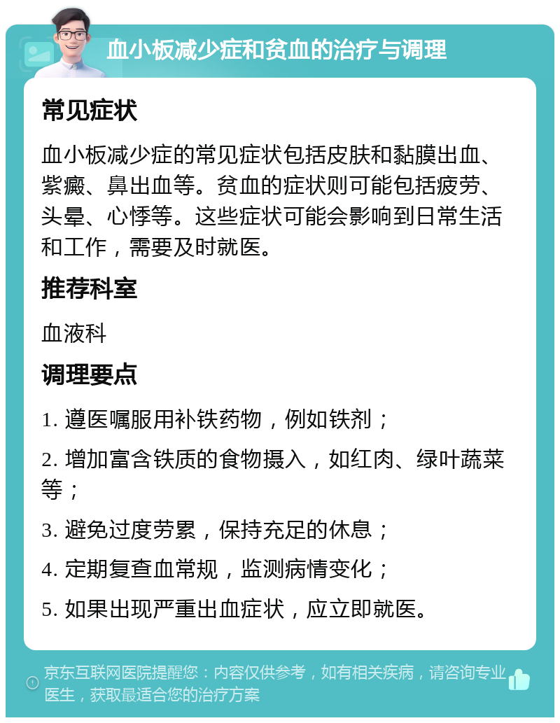 血小板减少症和贫血的治疗与调理 常见症状 血小板减少症的常见症状包括皮肤和黏膜出血、紫癜、鼻出血等。贫血的症状则可能包括疲劳、头晕、心悸等。这些症状可能会影响到日常生活和工作，需要及时就医。 推荐科室 血液科 调理要点 1. 遵医嘱服用补铁药物，例如铁剂； 2. 增加富含铁质的食物摄入，如红肉、绿叶蔬菜等； 3. 避免过度劳累，保持充足的休息； 4. 定期复查血常规，监测病情变化； 5. 如果出现严重出血症状，应立即就医。