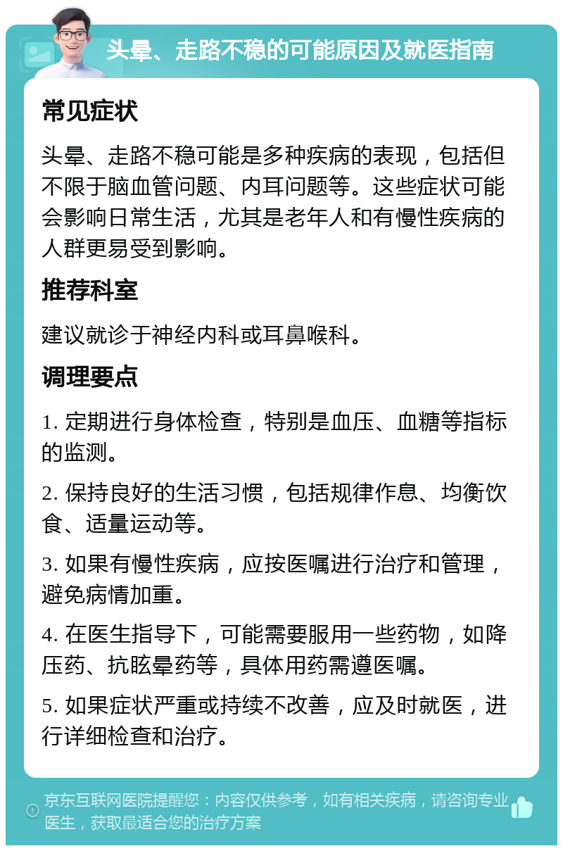 头晕、走路不稳的可能原因及就医指南 常见症状 头晕、走路不稳可能是多种疾病的表现，包括但不限于脑血管问题、内耳问题等。这些症状可能会影响日常生活，尤其是老年人和有慢性疾病的人群更易受到影响。 推荐科室 建议就诊于神经内科或耳鼻喉科。 调理要点 1. 定期进行身体检查，特别是血压、血糖等指标的监测。 2. 保持良好的生活习惯，包括规律作息、均衡饮食、适量运动等。 3. 如果有慢性疾病，应按医嘱进行治疗和管理，避免病情加重。 4. 在医生指导下，可能需要服用一些药物，如降压药、抗眩晕药等，具体用药需遵医嘱。 5. 如果症状严重或持续不改善，应及时就医，进行详细检查和治疗。