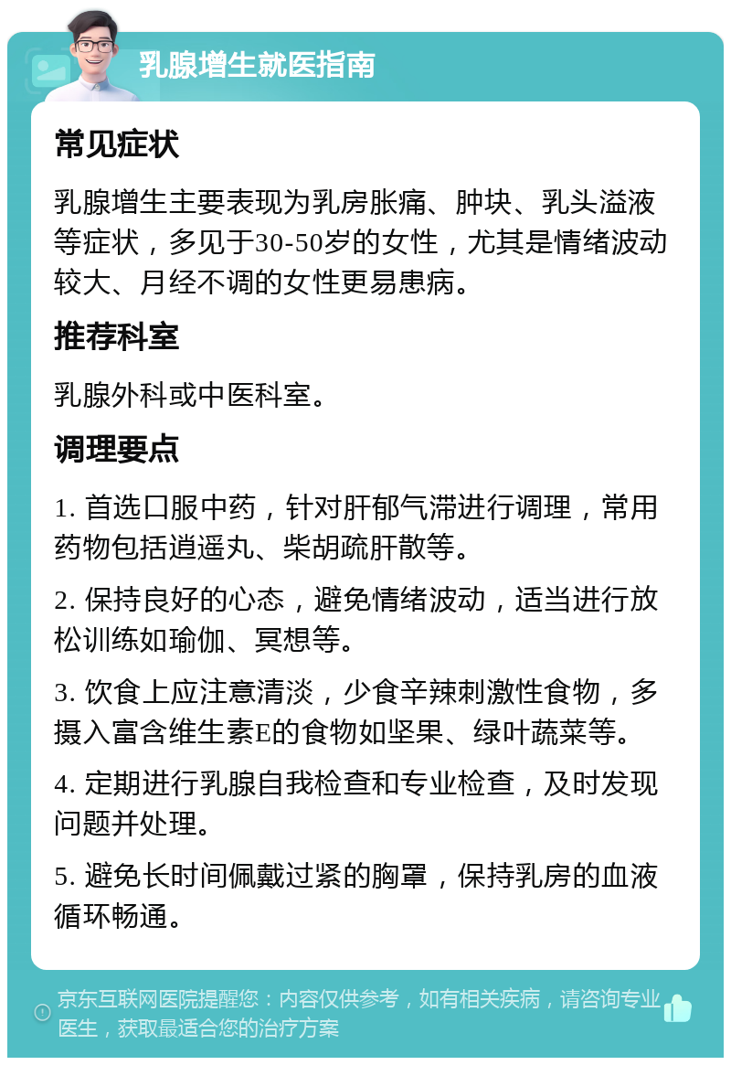 乳腺增生就医指南 常见症状 乳腺增生主要表现为乳房胀痛、肿块、乳头溢液等症状，多见于30-50岁的女性，尤其是情绪波动较大、月经不调的女性更易患病。 推荐科室 乳腺外科或中医科室。 调理要点 1. 首选口服中药，针对肝郁气滞进行调理，常用药物包括逍遥丸、柴胡疏肝散等。 2. 保持良好的心态，避免情绪波动，适当进行放松训练如瑜伽、冥想等。 3. 饮食上应注意清淡，少食辛辣刺激性食物，多摄入富含维生素E的食物如坚果、绿叶蔬菜等。 4. 定期进行乳腺自我检查和专业检查，及时发现问题并处理。 5. 避免长时间佩戴过紧的胸罩，保持乳房的血液循环畅通。