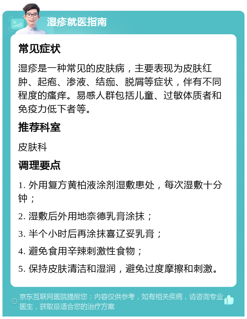 湿疹就医指南 常见症状 湿疹是一种常见的皮肤病，主要表现为皮肤红肿、起疱、渗液、结痂、脱屑等症状，伴有不同程度的瘙痒。易感人群包括儿童、过敏体质者和免疫力低下者等。 推荐科室 皮肤科 调理要点 1. 外用复方黄柏液涂剂湿敷患处，每次湿敷十分钟； 2. 湿敷后外用地奈德乳膏涂抹； 3. 半个小时后再涂抹喜辽妥乳膏； 4. 避免食用辛辣刺激性食物； 5. 保持皮肤清洁和湿润，避免过度摩擦和刺激。