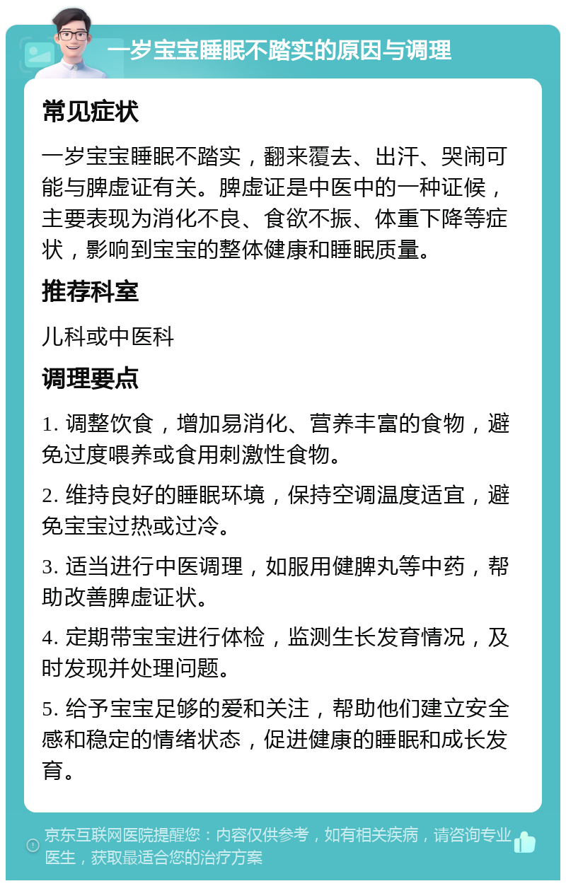 一岁宝宝睡眠不踏实的原因与调理 常见症状 一岁宝宝睡眠不踏实，翻来覆去、出汗、哭闹可能与脾虚证有关。脾虚证是中医中的一种证候，主要表现为消化不良、食欲不振、体重下降等症状，影响到宝宝的整体健康和睡眠质量。 推荐科室 儿科或中医科 调理要点 1. 调整饮食，增加易消化、营养丰富的食物，避免过度喂养或食用刺激性食物。 2. 维持良好的睡眠环境，保持空调温度适宜，避免宝宝过热或过冷。 3. 适当进行中医调理，如服用健脾丸等中药，帮助改善脾虚证状。 4. 定期带宝宝进行体检，监测生长发育情况，及时发现并处理问题。 5. 给予宝宝足够的爱和关注，帮助他们建立安全感和稳定的情绪状态，促进健康的睡眠和成长发育。