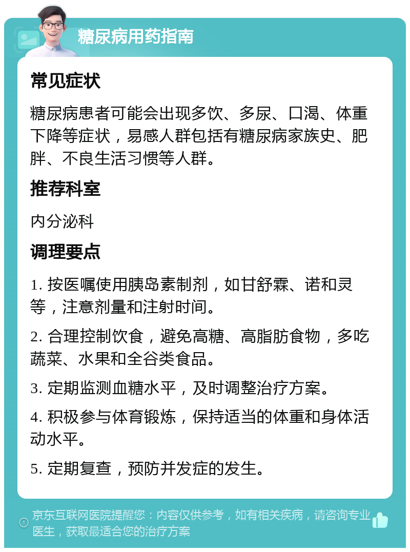 糖尿病用药指南 常见症状 糖尿病患者可能会出现多饮、多尿、口渴、体重下降等症状，易感人群包括有糖尿病家族史、肥胖、不良生活习惯等人群。 推荐科室 内分泌科 调理要点 1. 按医嘱使用胰岛素制剂，如甘舒霖、诺和灵等，注意剂量和注射时间。 2. 合理控制饮食，避免高糖、高脂肪食物，多吃蔬菜、水果和全谷类食品。 3. 定期监测血糖水平，及时调整治疗方案。 4. 积极参与体育锻炼，保持适当的体重和身体活动水平。 5. 定期复查，预防并发症的发生。