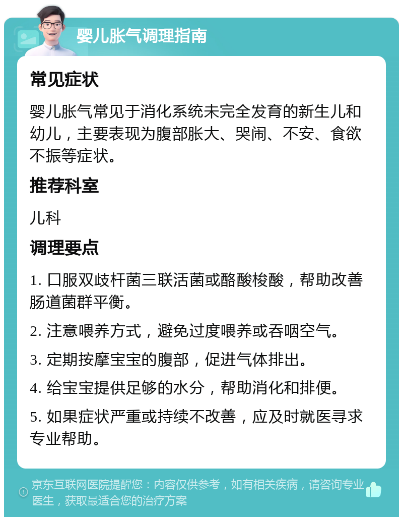 婴儿胀气调理指南 常见症状 婴儿胀气常见于消化系统未完全发育的新生儿和幼儿，主要表现为腹部胀大、哭闹、不安、食欲不振等症状。 推荐科室 儿科 调理要点 1. 口服双歧杆菌三联活菌或酪酸梭酸，帮助改善肠道菌群平衡。 2. 注意喂养方式，避免过度喂养或吞咽空气。 3. 定期按摩宝宝的腹部，促进气体排出。 4. 给宝宝提供足够的水分，帮助消化和排便。 5. 如果症状严重或持续不改善，应及时就医寻求专业帮助。