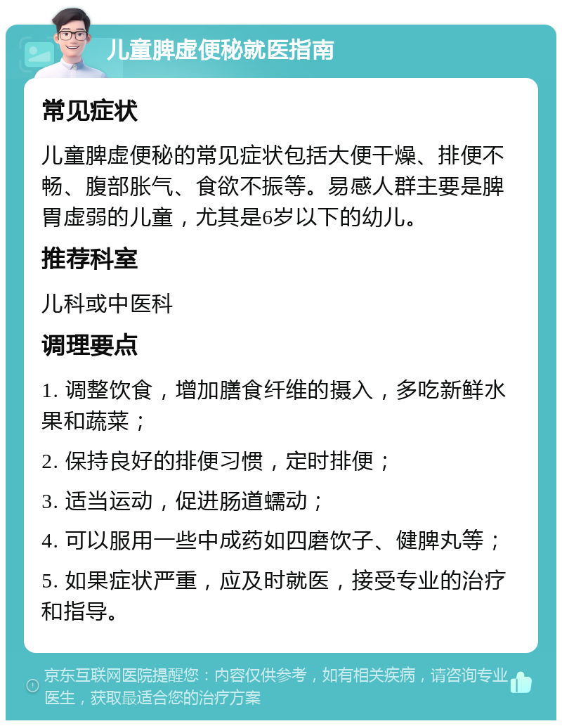 儿童脾虚便秘就医指南 常见症状 儿童脾虚便秘的常见症状包括大便干燥、排便不畅、腹部胀气、食欲不振等。易感人群主要是脾胃虚弱的儿童，尤其是6岁以下的幼儿。 推荐科室 儿科或中医科 调理要点 1. 调整饮食，增加膳食纤维的摄入，多吃新鲜水果和蔬菜； 2. 保持良好的排便习惯，定时排便； 3. 适当运动，促进肠道蠕动； 4. 可以服用一些中成药如四磨饮子、健脾丸等； 5. 如果症状严重，应及时就医，接受专业的治疗和指导。