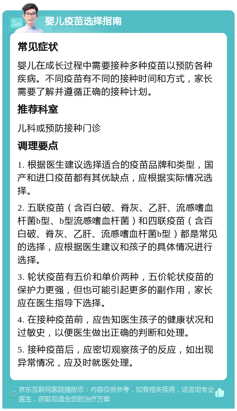 婴儿疫苗选择指南 常见症状 婴儿在成长过程中需要接种多种疫苗以预防各种疾病。不同疫苗有不同的接种时间和方式，家长需要了解并遵循正确的接种计划。 推荐科室 儿科或预防接种门诊 调理要点 1. 根据医生建议选择适合的疫苗品牌和类型，国产和进口疫苗都有其优缺点，应根据实际情况选择。 2. 五联疫苗（含百白破、脊灰、乙肝、流感嗜血杆菌b型、b型流感嗜血杆菌）和四联疫苗（含百白破、脊灰、乙肝、流感嗜血杆菌b型）都是常见的选择，应根据医生建议和孩子的具体情况进行选择。 3. 轮状疫苗有五价和单价两种，五价轮状疫苗的保护力更强，但也可能引起更多的副作用，家长应在医生指导下选择。 4. 在接种疫苗前，应告知医生孩子的健康状况和过敏史，以便医生做出正确的判断和处理。 5. 接种疫苗后，应密切观察孩子的反应，如出现异常情况，应及时就医处理。