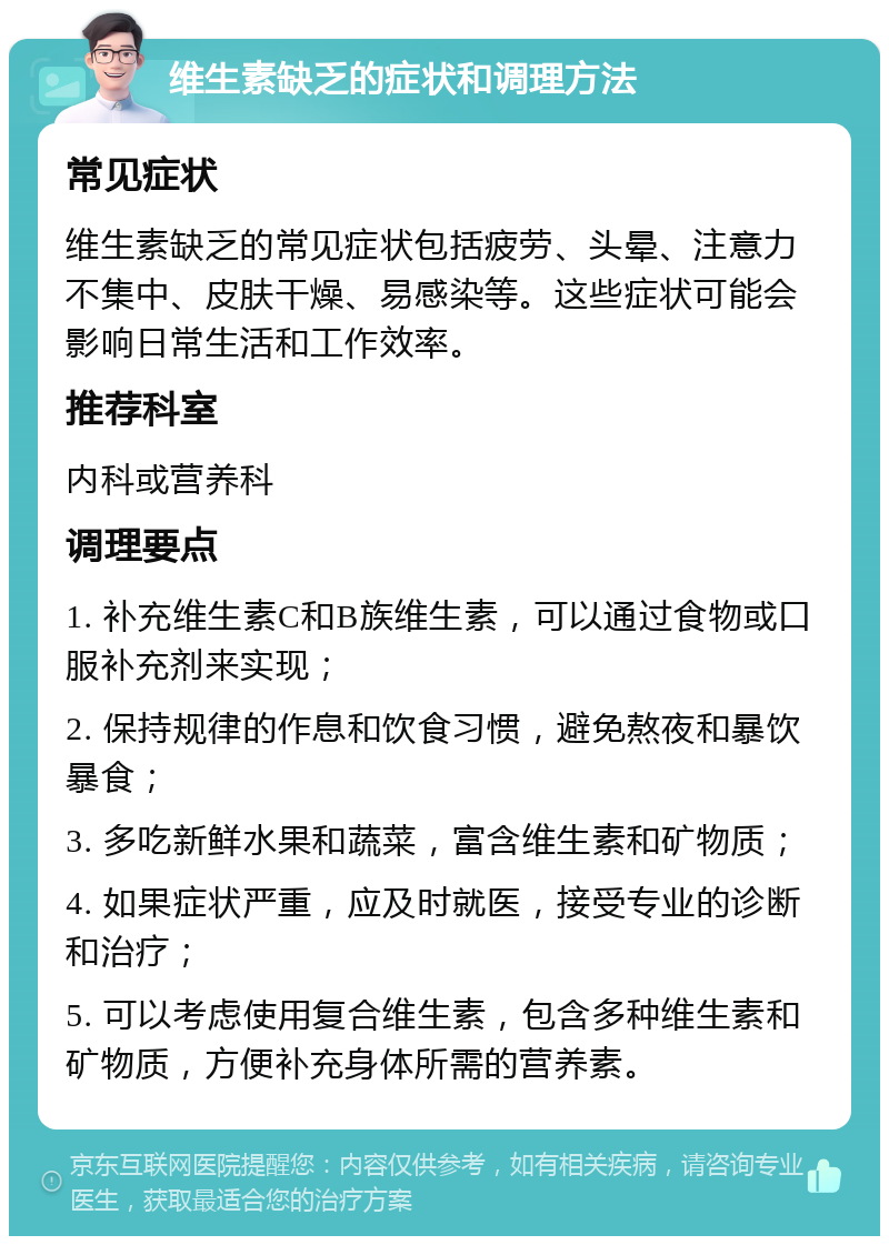 维生素缺乏的症状和调理方法 常见症状 维生素缺乏的常见症状包括疲劳、头晕、注意力不集中、皮肤干燥、易感染等。这些症状可能会影响日常生活和工作效率。 推荐科室 内科或营养科 调理要点 1. 补充维生素C和B族维生素，可以通过食物或口服补充剂来实现； 2. 保持规律的作息和饮食习惯，避免熬夜和暴饮暴食； 3. 多吃新鲜水果和蔬菜，富含维生素和矿物质； 4. 如果症状严重，应及时就医，接受专业的诊断和治疗； 5. 可以考虑使用复合维生素，包含多种维生素和矿物质，方便补充身体所需的营养素。