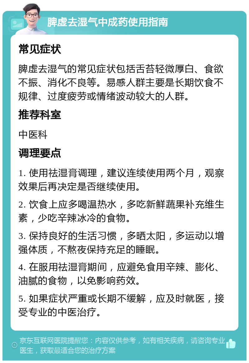 脾虚去湿气中成药使用指南 常见症状 脾虚去湿气的常见症状包括舌苔轻微厚白、食欲不振、消化不良等。易感人群主要是长期饮食不规律、过度疲劳或情绪波动较大的人群。 推荐科室 中医科 调理要点 1. 使用祛湿膏调理，建议连续使用两个月，观察效果后再决定是否继续使用。 2. 饮食上应多喝温热水，多吃新鲜蔬果补充维生素，少吃辛辣冰冷的食物。 3. 保持良好的生活习惯，多晒太阳，多运动以增强体质，不熬夜保持充足的睡眠。 4. 在服用祛湿膏期间，应避免食用辛辣、膨化、油腻的食物，以免影响药效。 5. 如果症状严重或长期不缓解，应及时就医，接受专业的中医治疗。