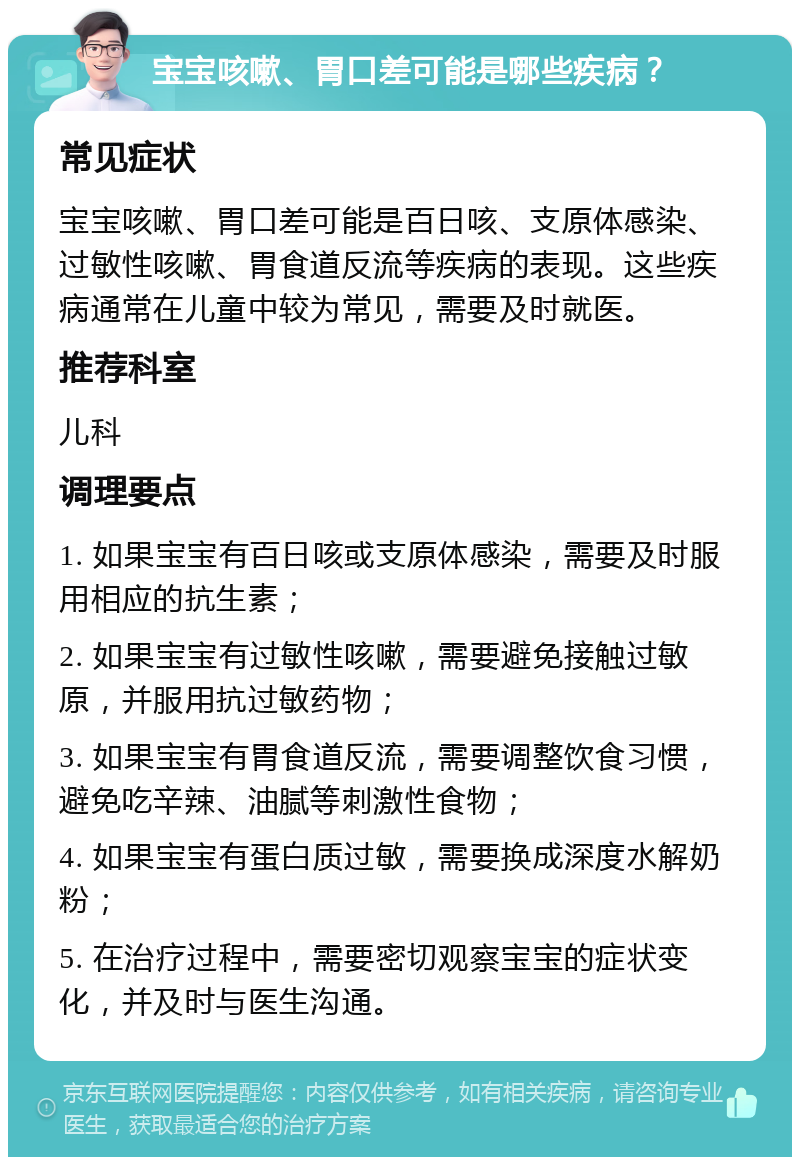 宝宝咳嗽、胃口差可能是哪些疾病？ 常见症状 宝宝咳嗽、胃口差可能是百日咳、支原体感染、过敏性咳嗽、胃食道反流等疾病的表现。这些疾病通常在儿童中较为常见，需要及时就医。 推荐科室 儿科 调理要点 1. 如果宝宝有百日咳或支原体感染，需要及时服用相应的抗生素； 2. 如果宝宝有过敏性咳嗽，需要避免接触过敏原，并服用抗过敏药物； 3. 如果宝宝有胃食道反流，需要调整饮食习惯，避免吃辛辣、油腻等刺激性食物； 4. 如果宝宝有蛋白质过敏，需要换成深度水解奶粉； 5. 在治疗过程中，需要密切观察宝宝的症状变化，并及时与医生沟通。