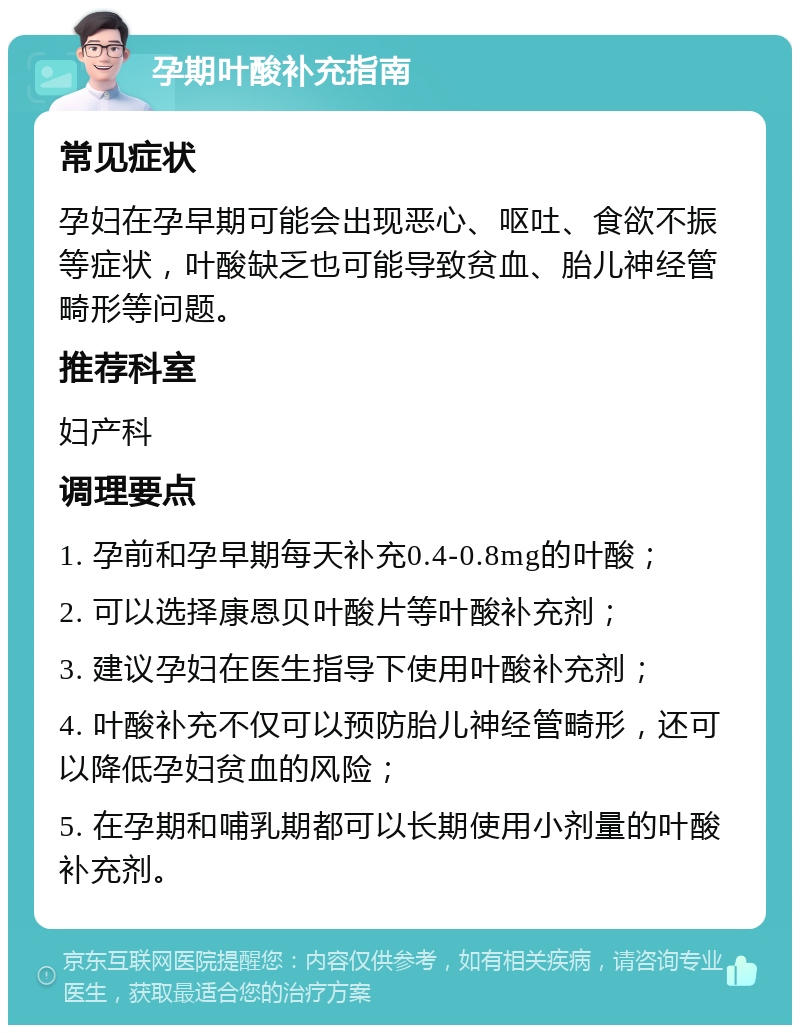 孕期叶酸补充指南 常见症状 孕妇在孕早期可能会出现恶心、呕吐、食欲不振等症状，叶酸缺乏也可能导致贫血、胎儿神经管畸形等问题。 推荐科室 妇产科 调理要点 1. 孕前和孕早期每天补充0.4-0.8mg的叶酸； 2. 可以选择康恩贝叶酸片等叶酸补充剂； 3. 建议孕妇在医生指导下使用叶酸补充剂； 4. 叶酸补充不仅可以预防胎儿神经管畸形，还可以降低孕妇贫血的风险； 5. 在孕期和哺乳期都可以长期使用小剂量的叶酸补充剂。