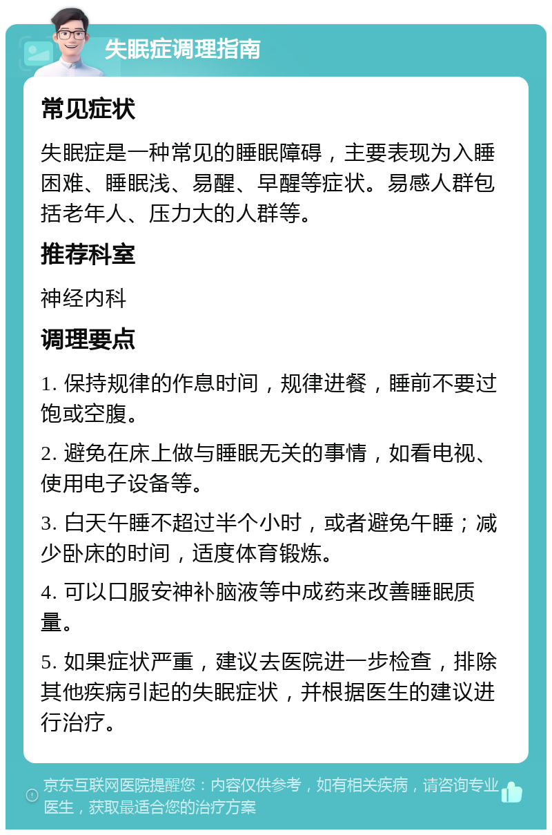 失眠症调理指南 常见症状 失眠症是一种常见的睡眠障碍，主要表现为入睡困难、睡眠浅、易醒、早醒等症状。易感人群包括老年人、压力大的人群等。 推荐科室 神经内科 调理要点 1. 保持规律的作息时间，规律进餐，睡前不要过饱或空腹。 2. 避免在床上做与睡眠无关的事情，如看电视、使用电子设备等。 3. 白天午睡不超过半个小时，或者避免午睡；减少卧床的时间，适度体育锻炼。 4. 可以口服安神补脑液等中成药来改善睡眠质量。 5. 如果症状严重，建议去医院进一步检查，排除其他疾病引起的失眠症状，并根据医生的建议进行治疗。