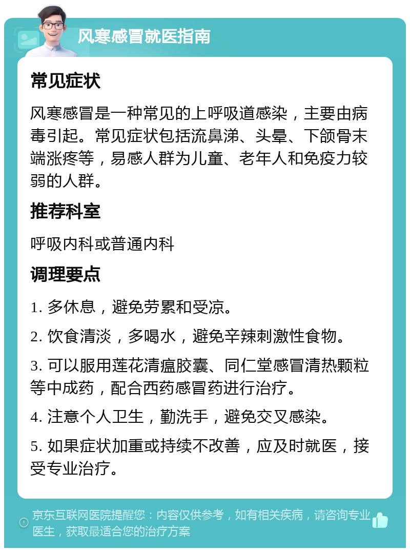 风寒感冒就医指南 常见症状 风寒感冒是一种常见的上呼吸道感染，主要由病毒引起。常见症状包括流鼻涕、头晕、下颌骨末端涨疼等，易感人群为儿童、老年人和免疫力较弱的人群。 推荐科室 呼吸内科或普通内科 调理要点 1. 多休息，避免劳累和受凉。 2. 饮食清淡，多喝水，避免辛辣刺激性食物。 3. 可以服用莲花清瘟胶囊、同仁堂感冒清热颗粒等中成药，配合西药感冒药进行治疗。 4. 注意个人卫生，勤洗手，避免交叉感染。 5. 如果症状加重或持续不改善，应及时就医，接受专业治疗。