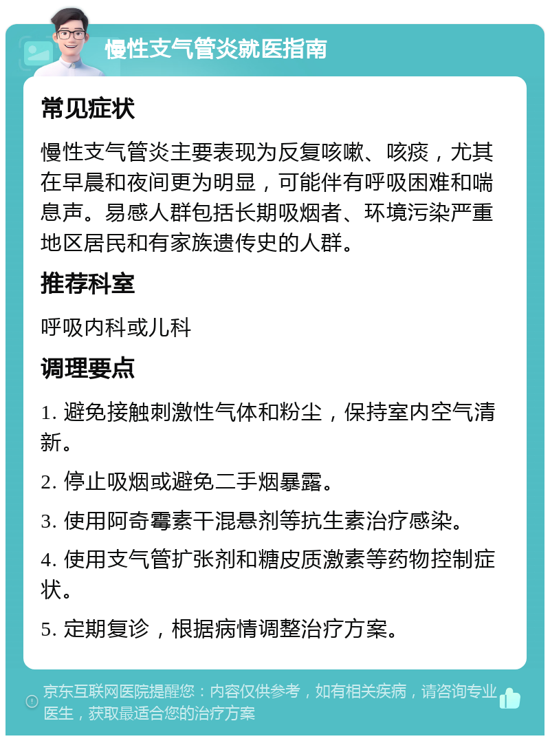 慢性支气管炎就医指南 常见症状 慢性支气管炎主要表现为反复咳嗽、咳痰，尤其在早晨和夜间更为明显，可能伴有呼吸困难和喘息声。易感人群包括长期吸烟者、环境污染严重地区居民和有家族遗传史的人群。 推荐科室 呼吸内科或儿科 调理要点 1. 避免接触刺激性气体和粉尘，保持室内空气清新。 2. 停止吸烟或避免二手烟暴露。 3. 使用阿奇霉素干混悬剂等抗生素治疗感染。 4. 使用支气管扩张剂和糖皮质激素等药物控制症状。 5. 定期复诊，根据病情调整治疗方案。