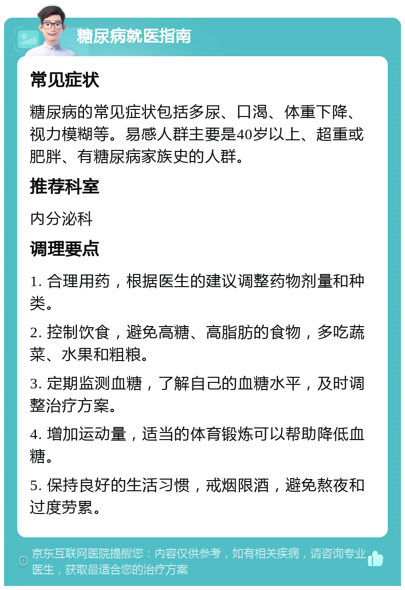 糖尿病就医指南 常见症状 糖尿病的常见症状包括多尿、口渴、体重下降、视力模糊等。易感人群主要是40岁以上、超重或肥胖、有糖尿病家族史的人群。 推荐科室 内分泌科 调理要点 1. 合理用药，根据医生的建议调整药物剂量和种类。 2. 控制饮食，避免高糖、高脂肪的食物，多吃蔬菜、水果和粗粮。 3. 定期监测血糖，了解自己的血糖水平，及时调整治疗方案。 4. 增加运动量，适当的体育锻炼可以帮助降低血糖。 5. 保持良好的生活习惯，戒烟限酒，避免熬夜和过度劳累。