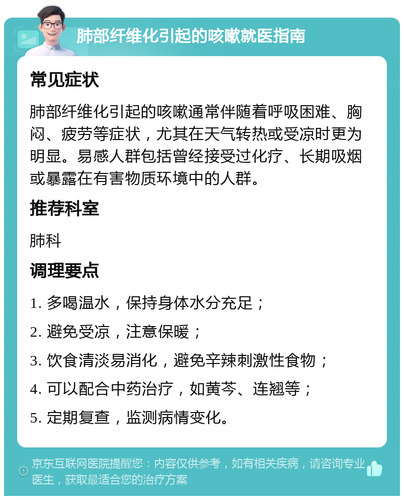 肺部纤维化引起的咳嗽就医指南 常见症状 肺部纤维化引起的咳嗽通常伴随着呼吸困难、胸闷、疲劳等症状，尤其在天气转热或受凉时更为明显。易感人群包括曾经接受过化疗、长期吸烟或暴露在有害物质环境中的人群。 推荐科室 肺科 调理要点 1. 多喝温水，保持身体水分充足； 2. 避免受凉，注意保暖； 3. 饮食清淡易消化，避免辛辣刺激性食物； 4. 可以配合中药治疗，如黄芩、连翘等； 5. 定期复查，监测病情变化。