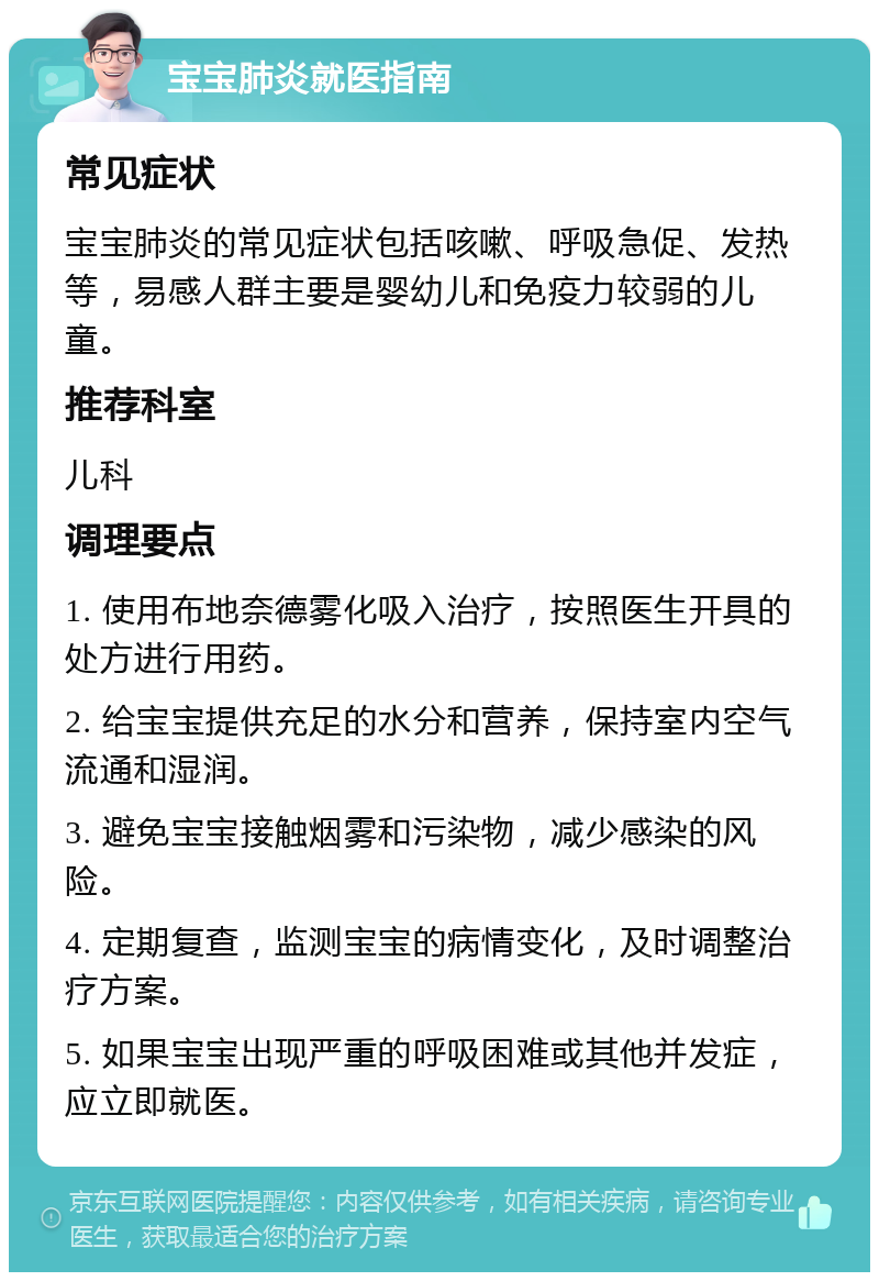 宝宝肺炎就医指南 常见症状 宝宝肺炎的常见症状包括咳嗽、呼吸急促、发热等，易感人群主要是婴幼儿和免疫力较弱的儿童。 推荐科室 儿科 调理要点 1. 使用布地奈德雾化吸入治疗，按照医生开具的处方进行用药。 2. 给宝宝提供充足的水分和营养，保持室内空气流通和湿润。 3. 避免宝宝接触烟雾和污染物，减少感染的风险。 4. 定期复查，监测宝宝的病情变化，及时调整治疗方案。 5. 如果宝宝出现严重的呼吸困难或其他并发症，应立即就医。