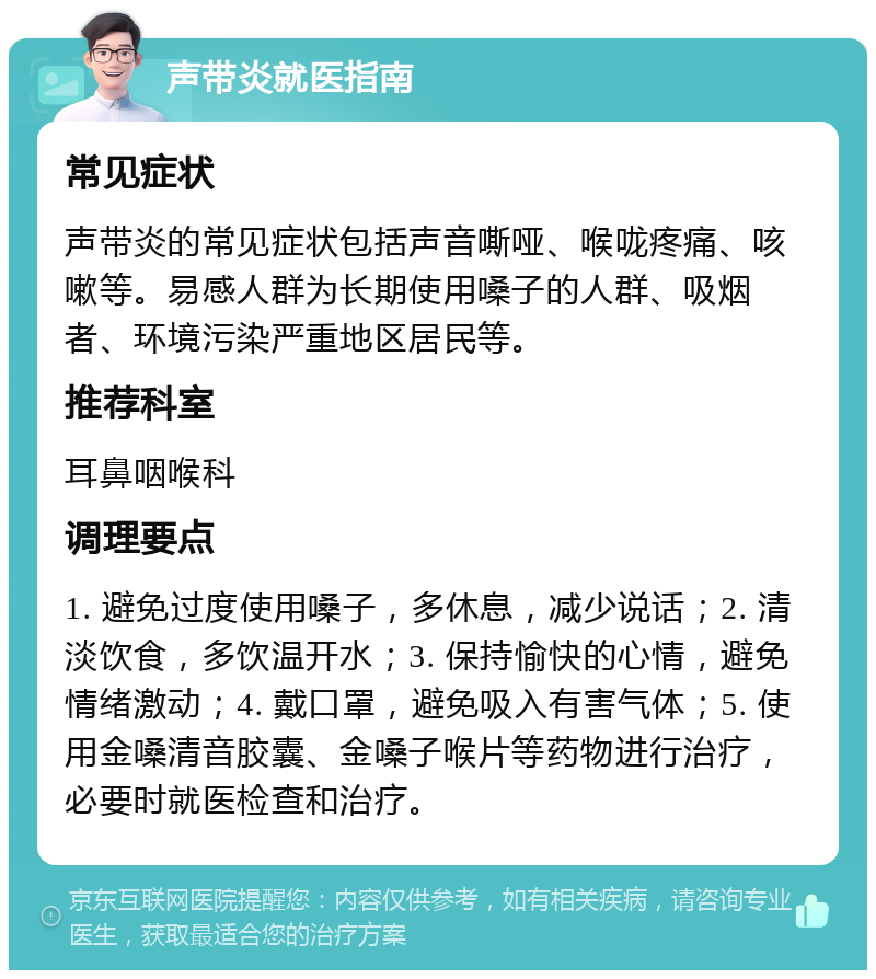 声带炎就医指南 常见症状 声带炎的常见症状包括声音嘶哑、喉咙疼痛、咳嗽等。易感人群为长期使用嗓子的人群、吸烟者、环境污染严重地区居民等。 推荐科室 耳鼻咽喉科 调理要点 1. 避免过度使用嗓子，多休息，减少说话；2. 清淡饮食，多饮温开水；3. 保持愉快的心情，避免情绪激动；4. 戴口罩，避免吸入有害气体；5. 使用金嗓清音胶囊、金嗓子喉片等药物进行治疗，必要时就医检查和治疗。