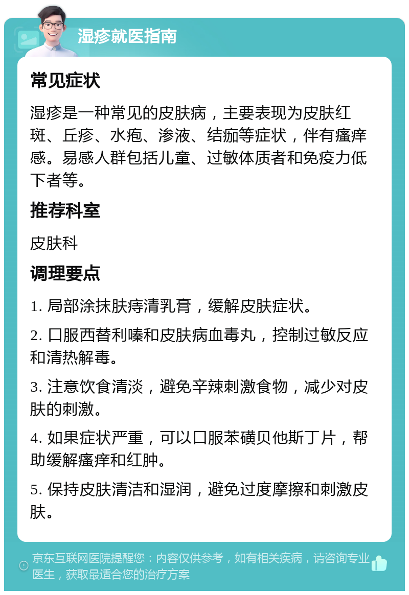 湿疹就医指南 常见症状 湿疹是一种常见的皮肤病，主要表现为皮肤红斑、丘疹、水疱、渗液、结痂等症状，伴有瘙痒感。易感人群包括儿童、过敏体质者和免疫力低下者等。 推荐科室 皮肤科 调理要点 1. 局部涂抹肤痔清乳膏，缓解皮肤症状。 2. 口服西替利嗪和皮肤病血毒丸，控制过敏反应和清热解毒。 3. 注意饮食清淡，避免辛辣刺激食物，减少对皮肤的刺激。 4. 如果症状严重，可以口服苯磺贝他斯丁片，帮助缓解瘙痒和红肿。 5. 保持皮肤清洁和湿润，避免过度摩擦和刺激皮肤。