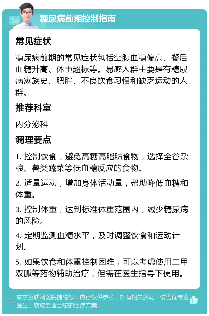 糖尿病前期控制指南 常见症状 糖尿病前期的常见症状包括空腹血糖偏高、餐后血糖升高、体重超标等。易感人群主要是有糖尿病家族史、肥胖、不良饮食习惯和缺乏运动的人群。 推荐科室 内分泌科 调理要点 1. 控制饮食，避免高糖高脂肪食物，选择全谷杂粮、薯类蔬菜等低血糖反应的食物。 2. 适量运动，增加身体活动量，帮助降低血糖和体重。 3. 控制体重，达到标准体重范围内，减少糖尿病的风险。 4. 定期监测血糖水平，及时调整饮食和运动计划。 5. 如果饮食和体重控制困难，可以考虑使用二甲双胍等药物辅助治疗，但需在医生指导下使用。