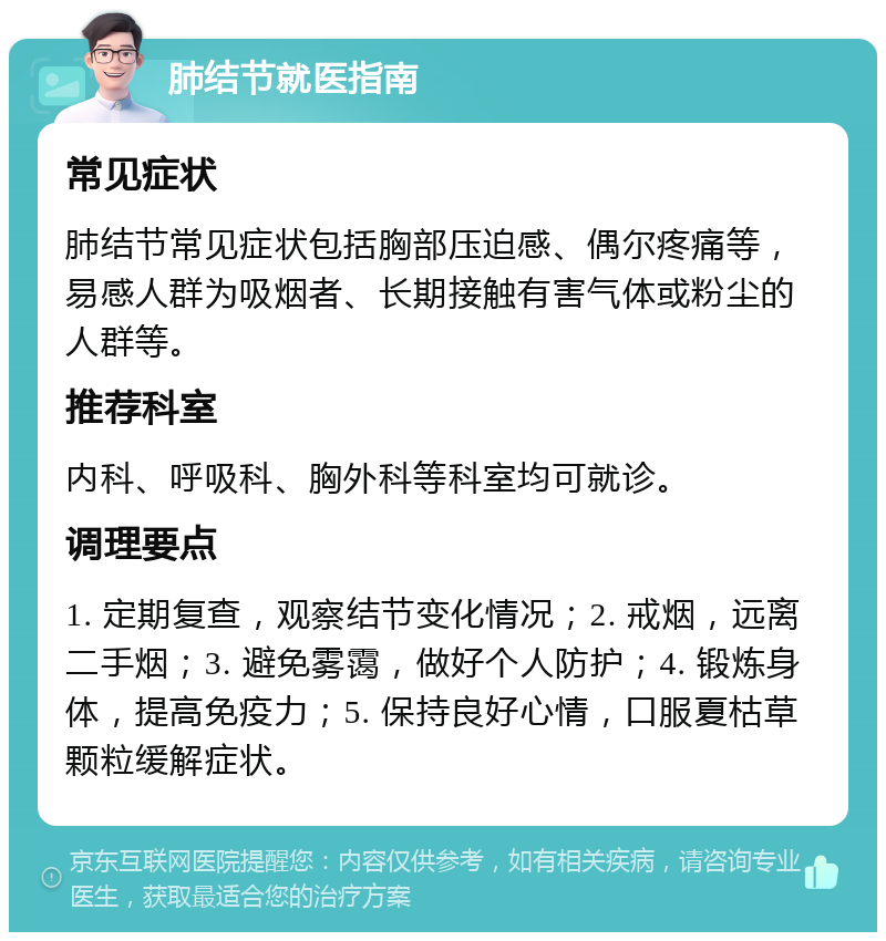 肺结节就医指南 常见症状 肺结节常见症状包括胸部压迫感、偶尔疼痛等，易感人群为吸烟者、长期接触有害气体或粉尘的人群等。 推荐科室 内科、呼吸科、胸外科等科室均可就诊。 调理要点 1. 定期复查，观察结节变化情况；2. 戒烟，远离二手烟；3. 避免雾霭，做好个人防护；4. 锻炼身体，提高免疫力；5. 保持良好心情，口服夏枯草颗粒缓解症状。