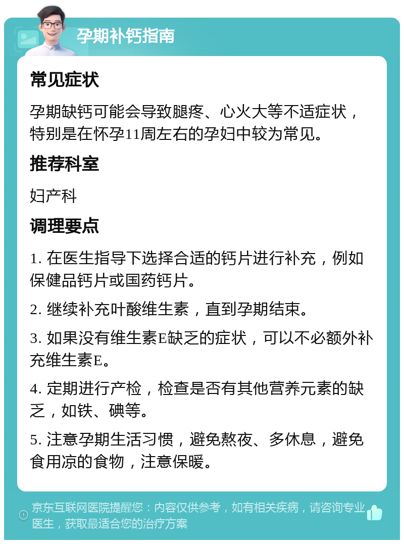 孕期补钙指南 常见症状 孕期缺钙可能会导致腿疼、心火大等不适症状，特别是在怀孕11周左右的孕妇中较为常见。 推荐科室 妇产科 调理要点 1. 在医生指导下选择合适的钙片进行补充，例如保健品钙片或国药钙片。 2. 继续补充叶酸维生素，直到孕期结束。 3. 如果没有维生素E缺乏的症状，可以不必额外补充维生素E。 4. 定期进行产检，检查是否有其他营养元素的缺乏，如铁、碘等。 5. 注意孕期生活习惯，避免熬夜、多休息，避免食用凉的食物，注意保暖。